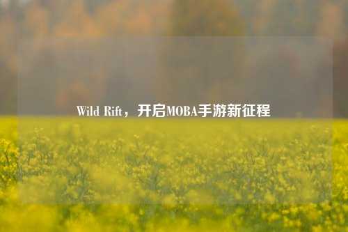 Wild Rift，开启MOBA手游新征程