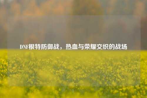 DNF根特防御战,热血与荣耀交织的战场
