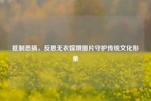 抵制恶搞，反思无衣嫦娥图片守护传统文化形象
