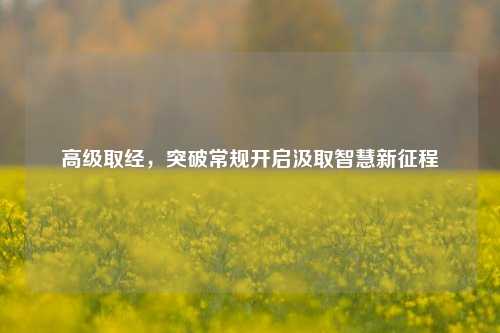 高级取经，突破常规开启汲取智慧新征程