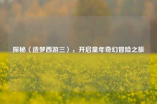 探秘〈造梦西游三〉，开启童年奇幻冒险之旅