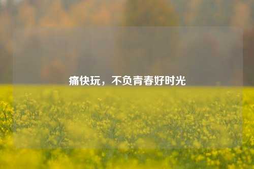 痛快玩，不负青春好时光