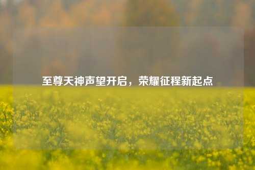 至尊天神声望开启，荣耀征程新起点