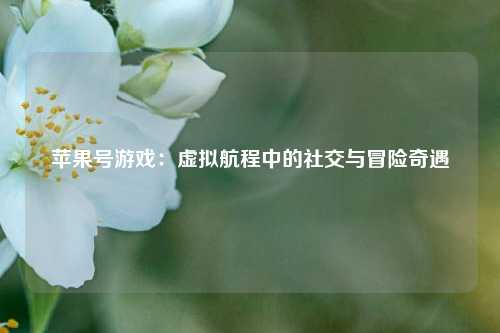 苹果号游戏：虚拟航程中的社交与冒险奇遇