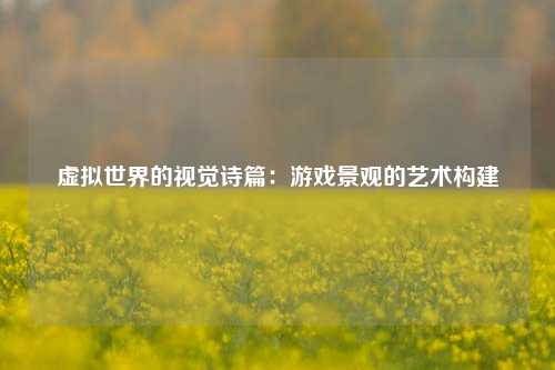 虚拟世界的视觉诗篇：游戏景观的艺术构建