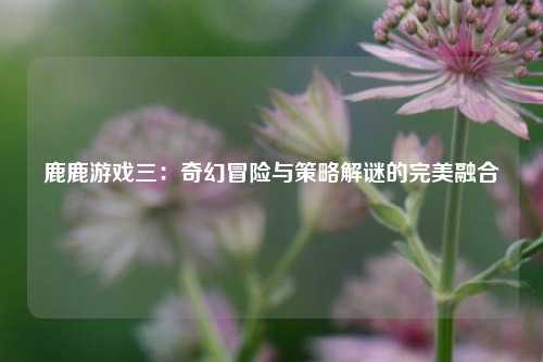 鹿鹿游戏三：奇幻冒险与策略解谜的完美融合