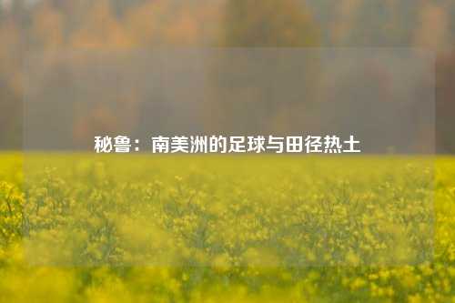 秘鲁：南美洲的足球与田径热土